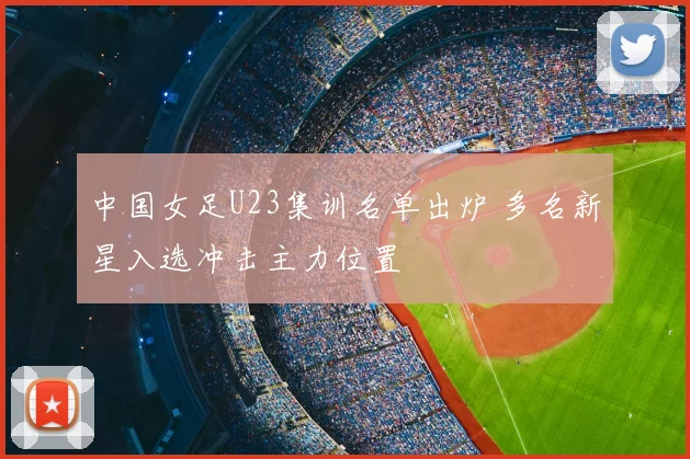 中国女足U23集训名单出炉 多名新星入选冲击主力位置